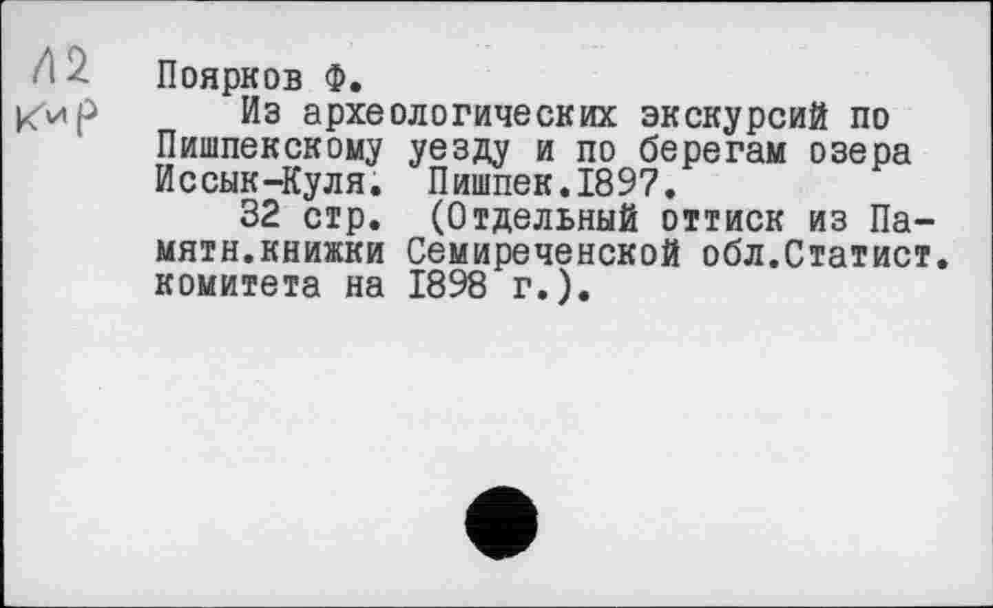 ﻿Поярков Ф.
Из археологических экскурсий по Пишпекскому уезду и по берегам озера Иссык-Куля. Пишпек.1897.
32 стр. (Отдельный оттиск из Памяти.книжки Семиреченской обл.Статист, комитета на 1898 г.).